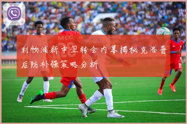 利物浦新中卫转会内幕揭秘克洛普后防补强策略分析