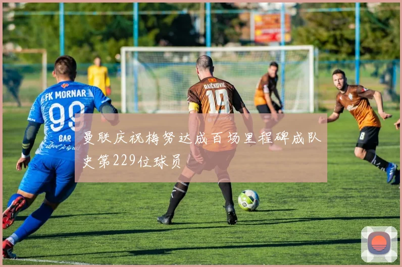 曼联庆祝梅努达成百场里程碑成队史第229位球员