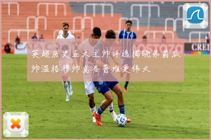 英超历史五大主帅评选揭晓弗爵瓜帅温格穆帅克洛普谁更伟大