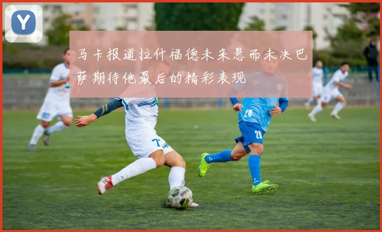 马卡报道拉什福德未来悬而未决巴萨期待他最后的精彩表现