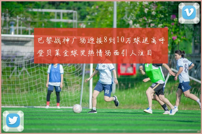 巴黎战神广场迎接8到10万球迷高呼登贝莱金球奖热情场面引人注目