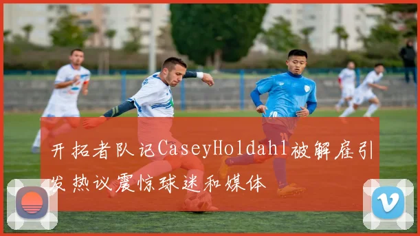 开拓者队记CaseyHoldahl被解雇引发热议震惊球迷和媒体