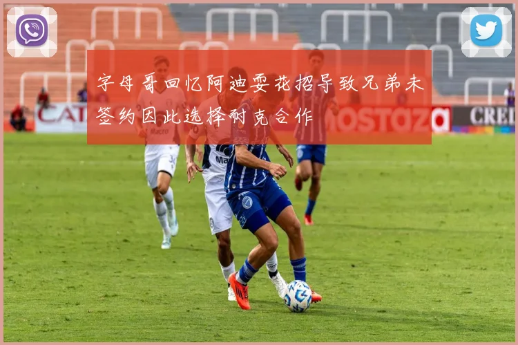 字母哥回忆阿迪耍花招导致兄弟未签约因此选择耐克合作
