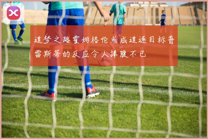 追梦之路霍姆格伦或成追逐目标普雷斯蒂的反应令人捧腹不已