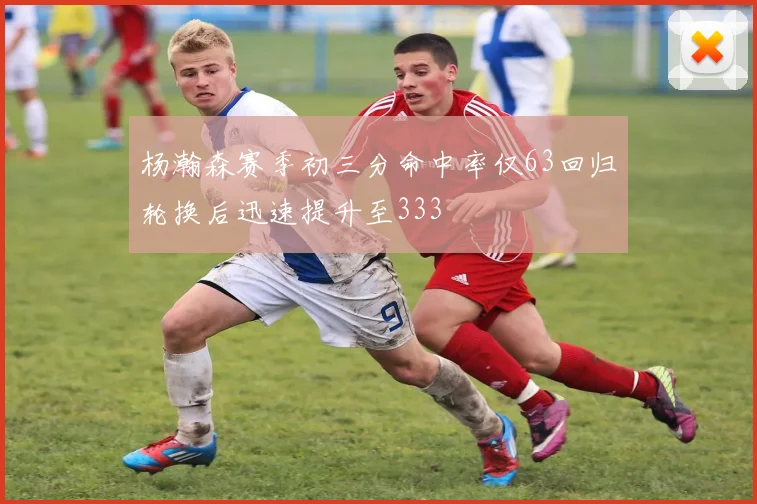 杨瀚森赛季初三分命中率仅63回归轮换后迅速提升至333