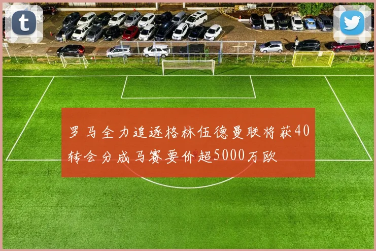 罗马全力追逐格林伍德曼联将获40转会分成马赛要价超5000万欧