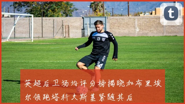 英超后卫场均评分榜揭晓加布里埃尔领跑塔科夫斯基紧随其后