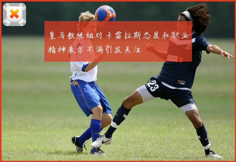 皇马教练组对卡雷拉斯态度和职业精神表示不满引发关注