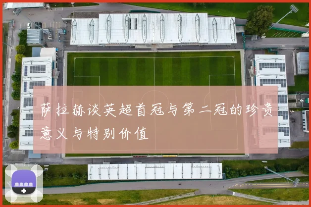 萨拉赫谈英超首冠与第二冠的珍贵意义与特别价值